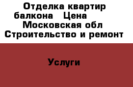Отделка квартир,балкона › Цена ­ 100 - Московская обл. Строительство и ремонт » Услуги   